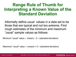 Section 3.3-‹#›
Copyright © 2014, 2012, 2010 Pearson Education, Inc.
Range Rule of Thumb for
Interpreting a Known Value of the
Standard Deviation
Informally define usual values in a data set to be
those that are typical and not too extreme. Find
rough estimates of the minimum and maximum
“usual” sample values as follows:
Minimum “usual” value (mean) – 2  (standard deviation)
=
Maximum “usual” value (mean) + 2  (standard deviation)
=
 