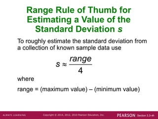 Section 3.3-‹#›
Copyright © 2014, 2012, 2010 Pearson Education, Inc.
Range Rule of Thumb for
Estimating a Value of the
Standard Deviation s
To roughly estimate the standard deviation from
a collection of known sample data use
where
range = (maximum value) – (minimum value)

4
range
s
 