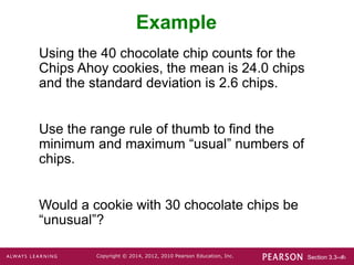 Section 3.3-‹#›
Copyright © 2014, 2012, 2010 Pearson Education, Inc.
Example
Using the 40 chocolate chip counts for the
Chips Ahoy cookies, the mean is 24.0 chips
and the standard deviation is 2.6 chips.
Use the range rule of thumb to find the
minimum and maximum “usual” numbers of
chips.
Would a cookie with 30 chocolate chips be
“unusual”?
 