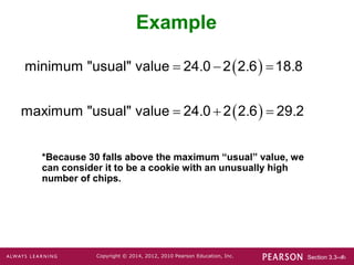 Section 3.3-‹#›
Copyright © 2014, 2012, 2010 Pearson Education, Inc.
Example
 
 
. . .
. . .
  
  
minimum "usual" value 24 0 2 2 6 18 8
maximum "usual" value 24 0 2 2 6 29 2
*Because 30 falls above the maximum “usual” value, we
can consider it to be a cookie with an unusually high
number of chips.
 