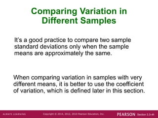 Section 3.3-‹#›
Copyright © 2014, 2012, 2010 Pearson Education, Inc.
Comparing Variation in
Different Samples
It’s a good practice to compare two sample
standard deviations only when the sample
means are approximately the same.
When comparing variation in samples with very
different means, it is better to use the coefficient
of variation, which is defined later in this section.
 