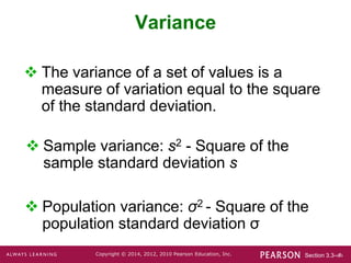 Section 3.3-‹#›
Copyright © 2014, 2012, 2010 Pearson Education, Inc.
Variance
 Population variance: σ2 - Square of the
population standard deviation σ
 The variance of a set of values is a
measure of variation equal to the square
of the standard deviation.
 Sample variance: s2 - Square of the
sample standard deviation s
 