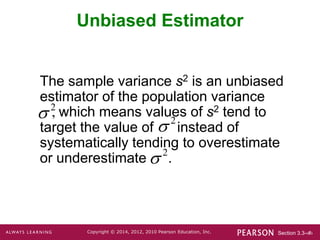 Section 3.3-‹#›
Copyright © 2014, 2012, 2010 Pearson Education, Inc.
Unbiased Estimator
The sample variance s2 is an unbiased
estimator of the population variance
, which means values of s2 tend to
target the value of instead of
systematically tending to overestimate
or underestimate .
2
 2

2

 
