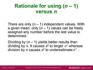 Section 3.3-‹#›
Copyright © 2014, 2012, 2010 Pearson Education, Inc.
Rationale for using (n – 1)
versus n
There are only (n – 1) independent values. With
a given mean, only (n – 1) values can be freely
assigned any number before the last value is
determined.
Dividing by (n – 1) yields better results than
dividing by n. It causes s2 to target whereas
division by n causes s2 to underestimate .
2

2

 