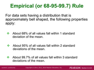 Section 3.3-‹#›
Copyright © 2014, 2012, 2010 Pearson Education, Inc.
Empirical (or 68-95-99.7) Rule
For data sets having a distribution that is
approximately bell shaped, the following properties
apply:
 About 68% of all values fall within 1 standard
deviation of the mean.
 About 95% of all values fall within 2 standard
deviations of the mean.
 About 99.7% of all values fall within 3 standard
deviations of the mean.
 