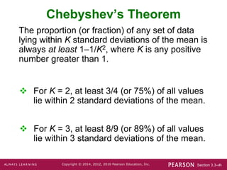 Section 3.3-‹#›
Copyright © 2014, 2012, 2010 Pearson Education, Inc.
Chebyshev’s Theorem
The proportion (or fraction) of any set of data
lying within K standard deviations of the mean is
always at least 1–1/K2, where K is any positive
number greater than 1.
 For K = 2, at least 3/4 (or 75%) of all values
lie within 2 standard deviations of the mean.
 For K = 3, at least 8/9 (or 89%) of all values
lie within 3 standard deviations of the mean.
 