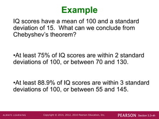 Section 3.3-‹#›
Copyright © 2014, 2012, 2010 Pearson Education, Inc.
Example
IQ scores have a mean of 100 and a standard
deviation of 15. What can we conclude from
Chebyshev’s theorem?
•At least 75% of IQ scores are within 2 standard
deviations of 100, or between 70 and 130.
•At least 88.9% of IQ scores are within 3 standard
deviations of 100, or between 55 and 145.
 