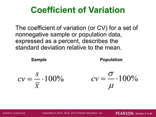 Section 3.3-‹#›
Copyright © 2014, 2012, 2010 Pearson Education, Inc.
Coefficient of Variation
The coefficient of variation (or CV) for a set of
nonnegative sample or population data,
expressed as a percent, describes the
standard deviation relative to the mean.
Sample Population
100%
s
cv
x
  100%
cv


 
 