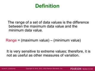 Section 3.3-‹#›
Copyright © 2014, 2012, 2010 Pearson Education, Inc.
Definition
The range of a set of data values is the difference
between the maximum data value and the
minimum data value.
Range = (maximum value) – (minimum value)
It is very sensitive to extreme values; therefore, it is
not as useful as other measures of variation.
 