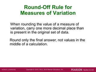 Section 3.3-‹#›
Copyright © 2014, 2012, 2010 Pearson Education, Inc.
Round-Off Rule for
Measures of Variation
When rounding the value of a measure of
variation, carry one more decimal place than
is present in the original set of data.
Round only the final answer, not values in the
middle of a calculation.
 