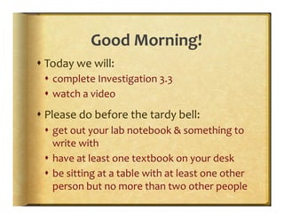 Good	
  Morning!	
  
s Today	
  we	
  will:	
  
  s  complete	
  Investigation	
  3.3	
  
  s  watch	
  a	
  video	
  
s Please	
  do	
  before	
  the	
  tardy	
  bell:	
  
  s  get	
  out	
  your	
  lab	
  notebook	
  &	
  something	
  to	
  
      write	
  with	
  
  s  have	
  at	
  least	
  one	
  textbook	
  on	
  your	
  desk	
  
  s  be	
  sitting	
  at	
  a	
  table	
  with	
  at	
  least	
  one	
  other	
  
      person	
  but	
  no	
  more	
  than	
  two	
  other	
  people	
  
 