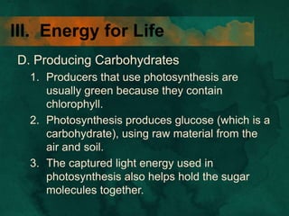 III. Energy for Life
D. Producing Carbohydrates
1. Producers that use photosynthesis are
usually green because they contain
chlorophyll.
2. Photosynthesis produces glucose (which is a
carbohydrate), using raw material from the
air and soil.
3. The captured light energy used in
photosynthesis also helps hold the sugar
molecules together.
 