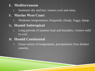 E. Mediterranean
1.

Summers dry and hot; winters cool and rainy.

F. Marine West Coast
1.

Moderate temperatures; frequently cloudy, foggy, damp.

G. Humid Subtropical
1.

Long periods of summer heat and humidity; winters mild
to cool.

H. Humid Continental
1.

Great variety of temperature, precipitation; four distinct
seasons.

 
