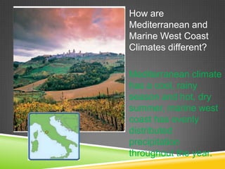 How are
Mediterranean and
Marine West Coast
Climates different?
Mediterranean climate
has a cool, rainy
season and hot, dry
summer, marine west
coast has evenly
distributed
precipitation
throughout the year.

 