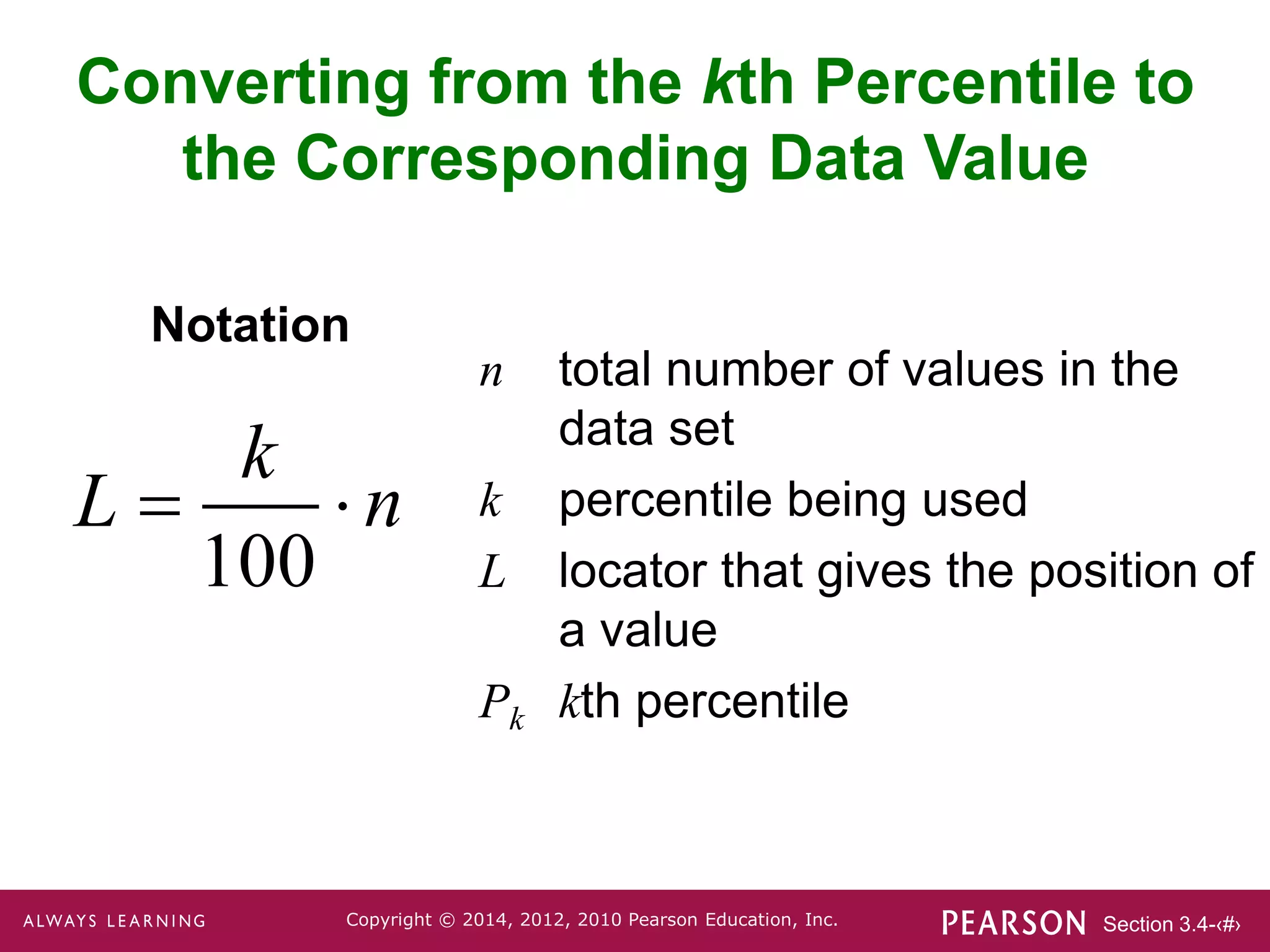 Section 3.4-‹#›
Copyright © 2014, 2012, 2010 Pearson Education, Inc.
n total number of values in the
data set
k percentile being used
L locator that gives the position of
a value
Pk kth percentile
Notation
Converting from the kth Percentile to
the Corresponding Data Value
100
k
L n
 
 