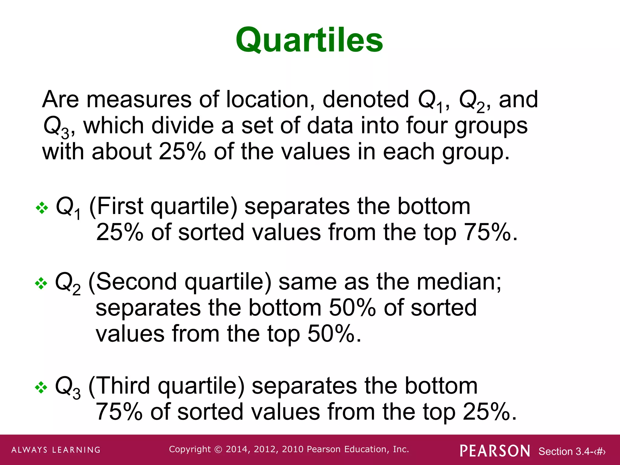 Section 3.4-‹#›
Copyright © 2014, 2012, 2010 Pearson Education, Inc.
Quartiles
 Q1 (First quartile) separates the bottom
25% of sorted values from the top 75%.
 Q2 (Second quartile) same as the median;
separates the bottom 50% of sorted
values from the top 50%.
 Q3 (Third quartile) separates the bottom
75% of sorted values from the top 25%.
Are measures of location, denoted Q1, Q2, and
Q3, which divide a set of data into four groups
with about 25% of the values in each group.
 
