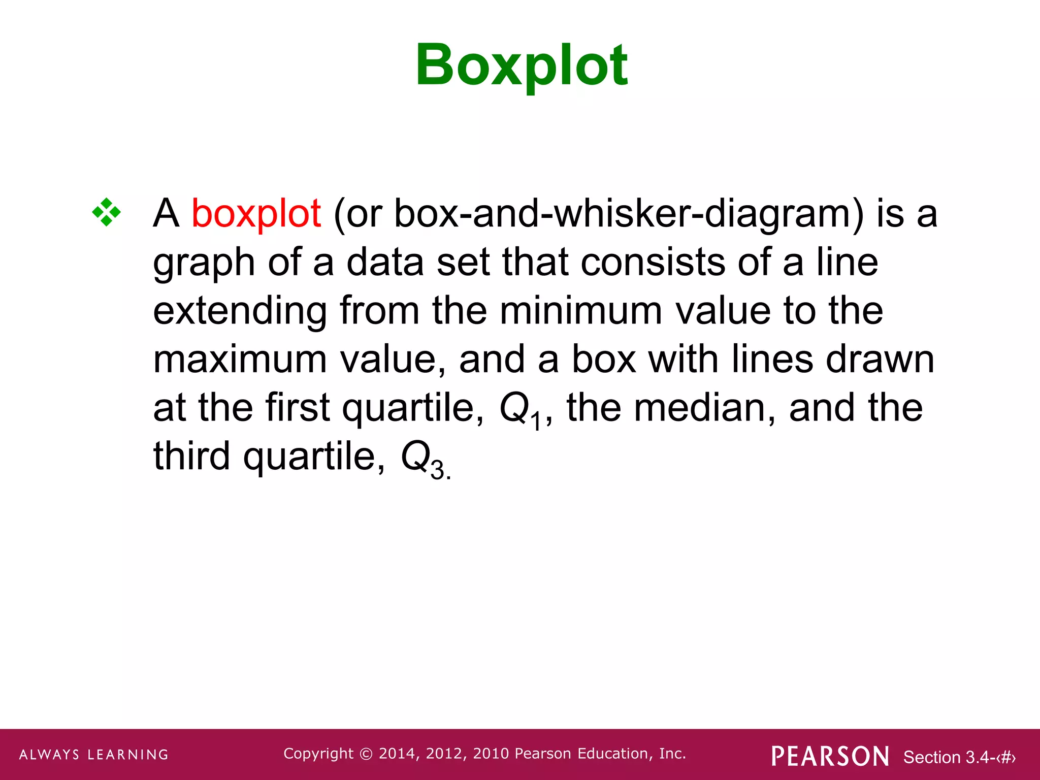 Section 3.4-‹#›
Copyright © 2014, 2012, 2010 Pearson Education, Inc.
 A boxplot (or box-and-whisker-diagram) is a
graph of a data set that consists of a line
extending from the minimum value to the
maximum value, and a box with lines drawn
at the first quartile, Q1, the median, and the
third quartile, Q3.
Boxplot
 