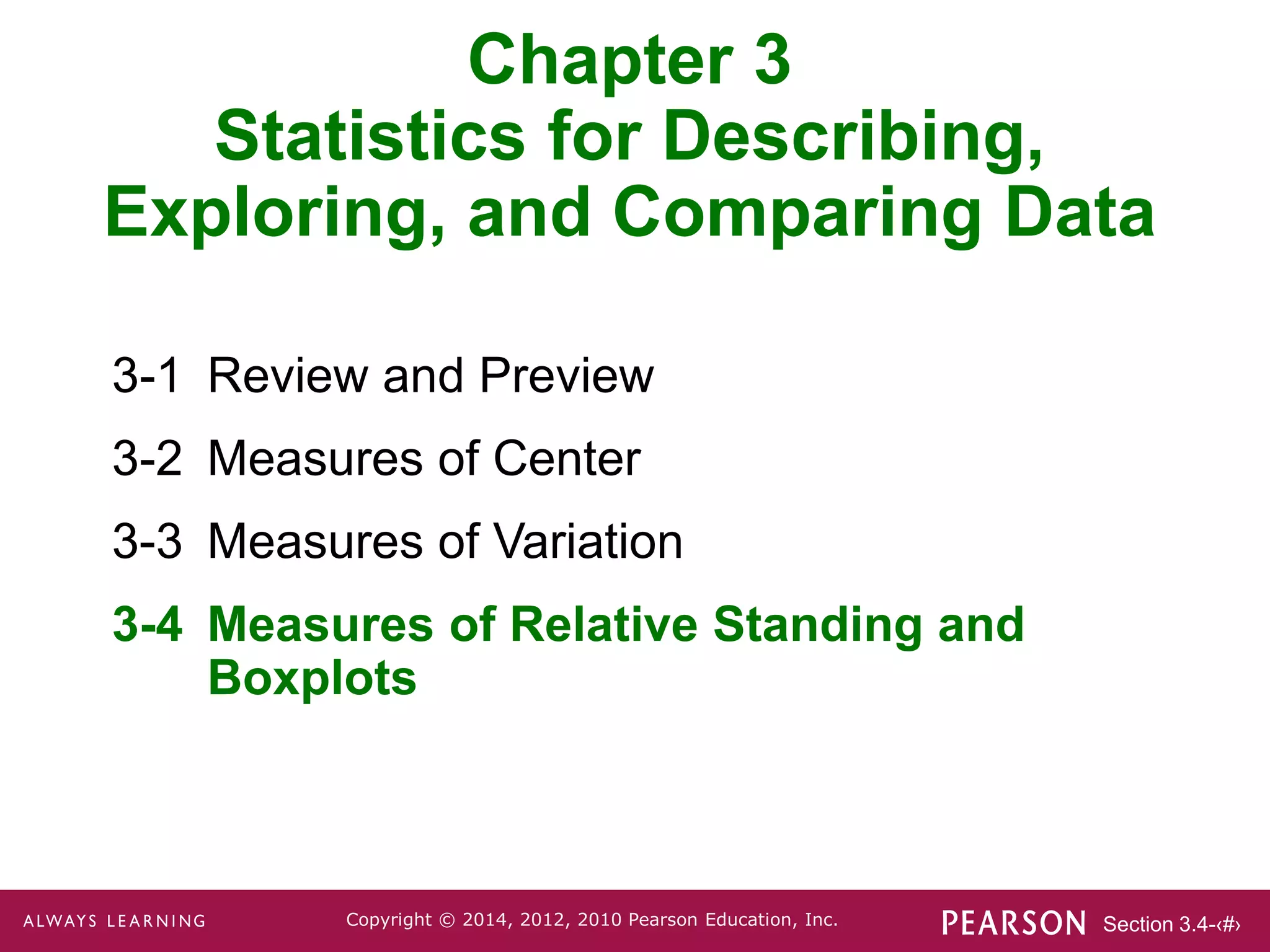 Section 3.4-‹#›
Copyright © 2014, 2012, 2010 Pearson Education, Inc.
Chapter 3
Statistics for Describing,
Exploring, and Comparing Data
3-1 Review and Preview
3-2 Measures of Center
3-3 Measures of Variation
3-4 Measures of Relative Standing and
Boxplots
 