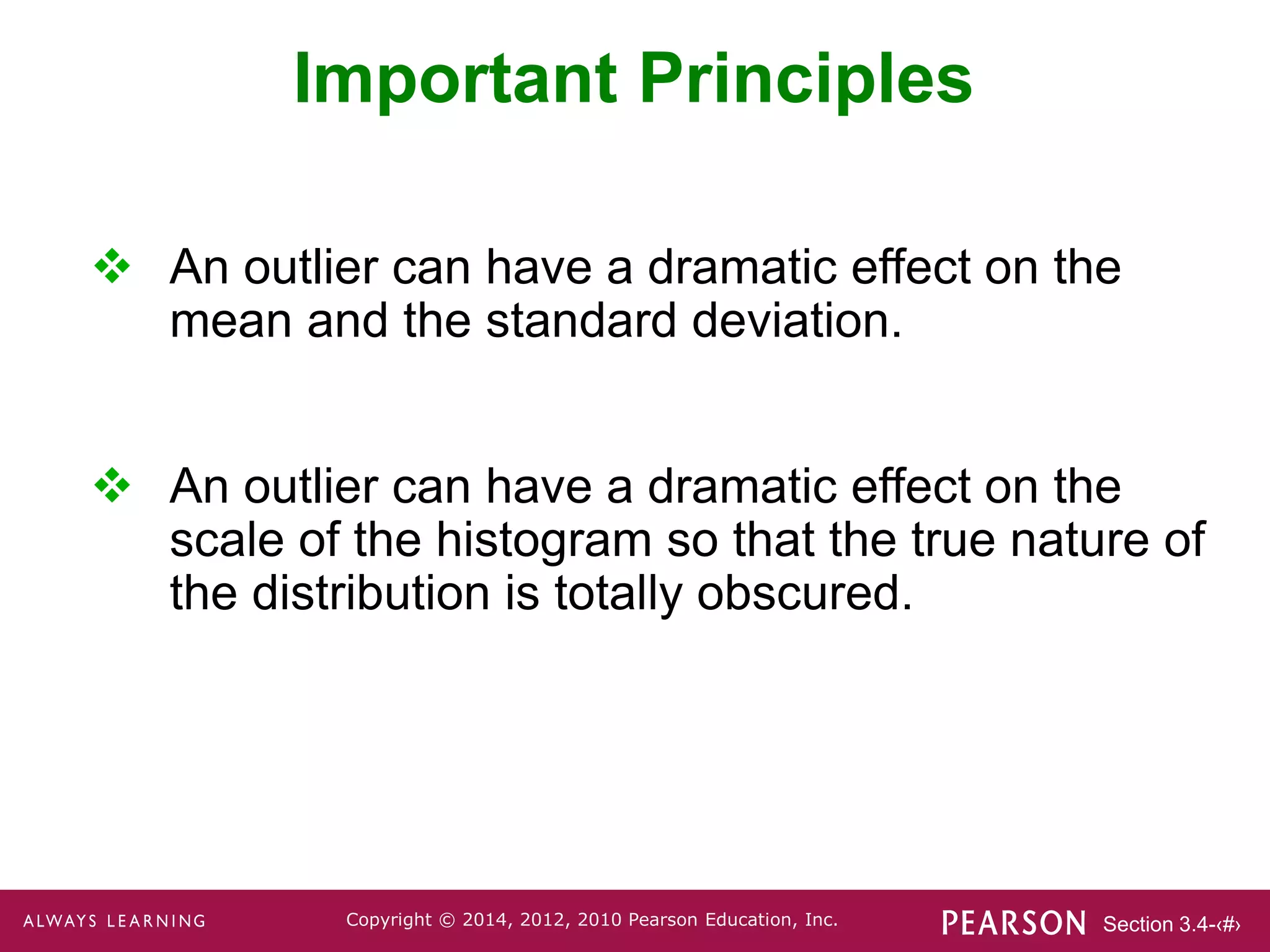 Section 3.4-‹#›
Copyright © 2014, 2012, 2010 Pearson Education, Inc.
Important Principles
 An outlier can have a dramatic effect on the
mean and the standard deviation.
 An outlier can have a dramatic effect on the
scale of the histogram so that the true nature of
the distribution is totally obscured.
 