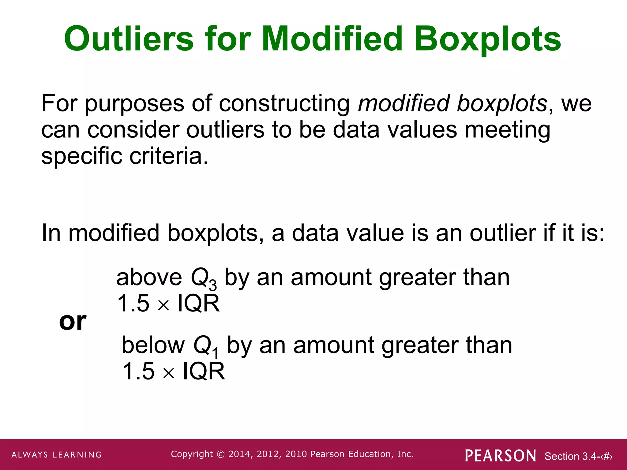 Section 3.4-‹#›
Copyright © 2014, 2012, 2010 Pearson Education, Inc.
Outliers for Modified Boxplots
For purposes of constructing modified boxplots, we
can consider outliers to be data values meeting
specific criteria.
In modified boxplots, a data value is an outlier if it is:
above Q3 by an amount greater than
1.5  IQR
below Q1 by an amount greater than
1.5  IQR
or
 