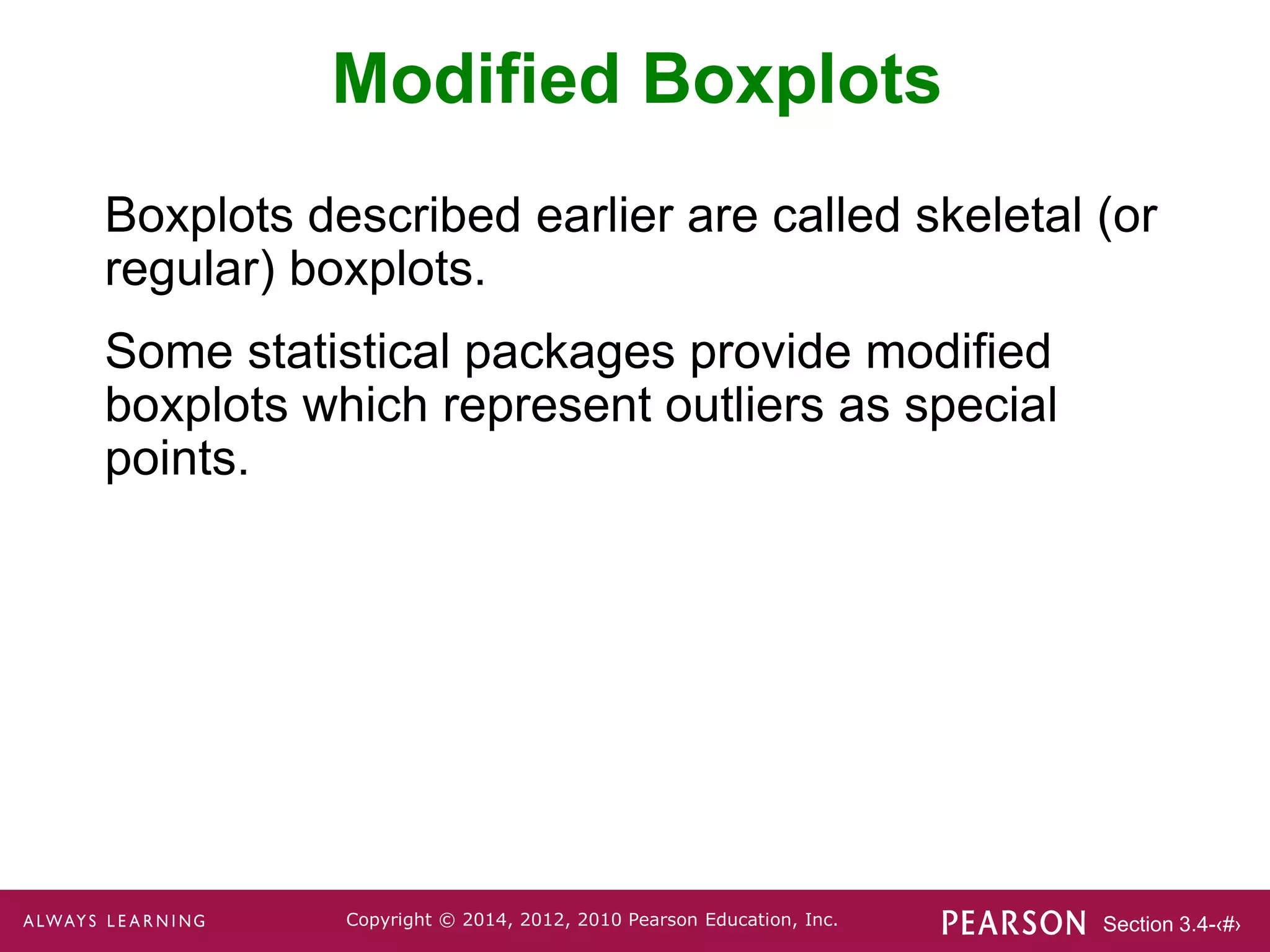 Section 3.4-‹#›
Copyright © 2014, 2012, 2010 Pearson Education, Inc.
Modified Boxplots
Boxplots described earlier are called skeletal (or
regular) boxplots.
Some statistical packages provide modified
boxplots which represent outliers as special
points.
 