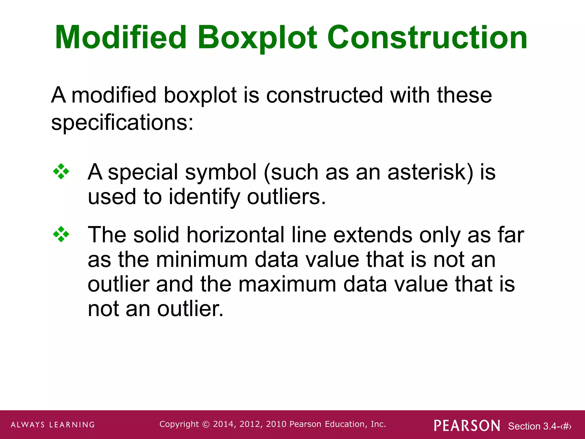 Section 3.4-‹#›
Copyright © 2014, 2012, 2010 Pearson Education, Inc.
Modified Boxplot Construction
 A special symbol (such as an asterisk) is
used to identify outliers.
 The solid horizontal line extends only as far
as the minimum data value that is not an
outlier and the maximum data value that is
not an outlier.
A modified boxplot is constructed with these
specifications:
 