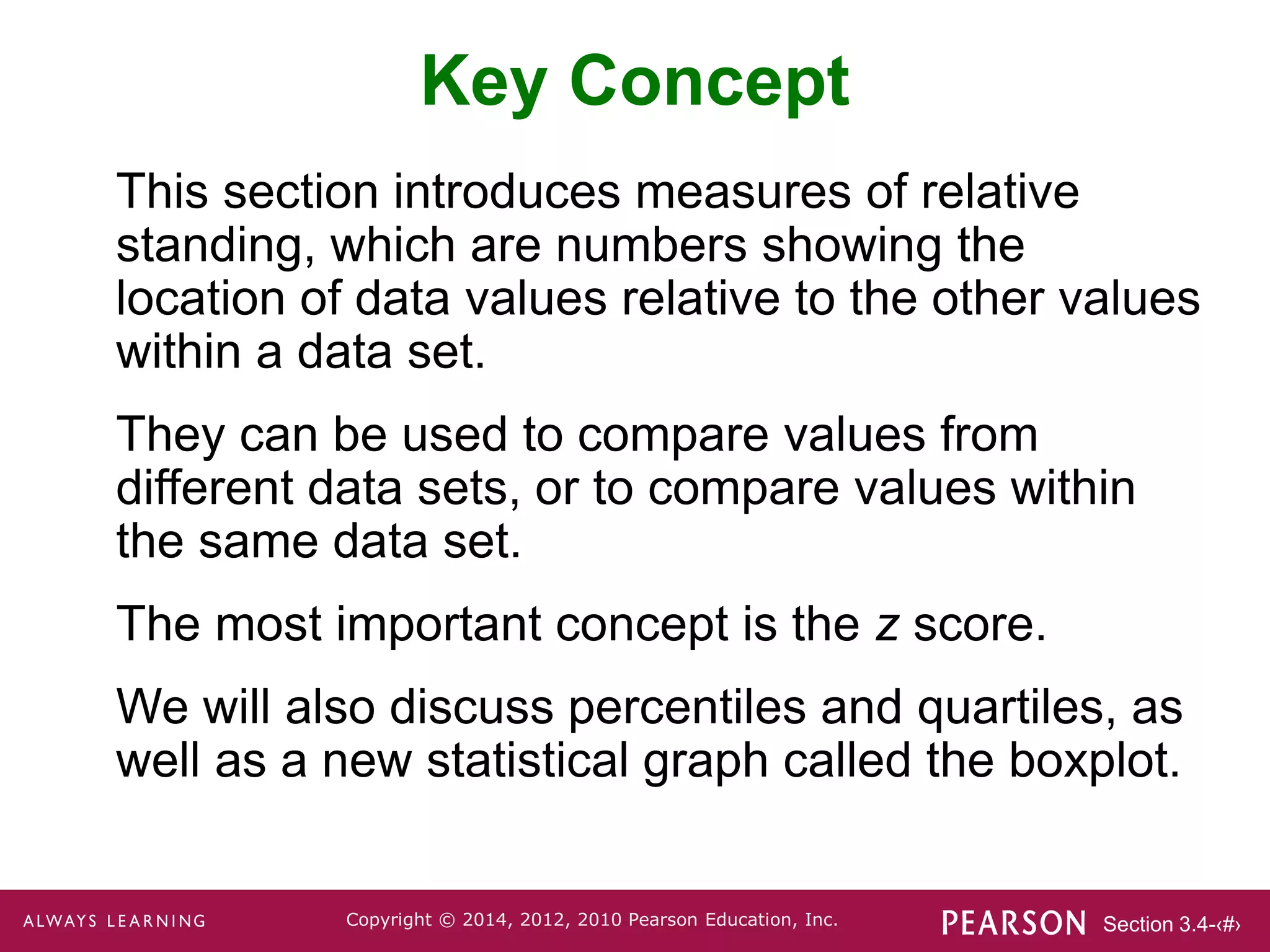 Section 3.4-‹#›
Copyright © 2014, 2012, 2010 Pearson Education, Inc.
Key Concept
This section introduces measures of relative
standing, which are numbers showing the
location of data values relative to the other values
within a data set.
They can be used to compare values from
different data sets, or to compare values within
the same data set.
The most important concept is the z score.
We will also discuss percentiles and quartiles, as
well as a new statistical graph called the boxplot.
 