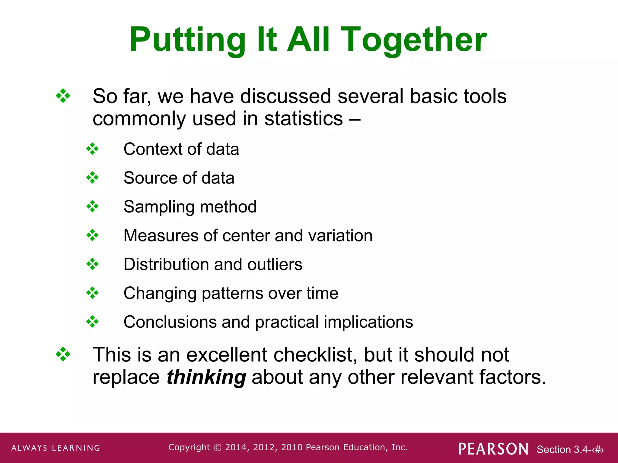 Section 3.4-‹#›
Copyright © 2014, 2012, 2010 Pearson Education, Inc.
Putting It All Together
 So far, we have discussed several basic tools
commonly used in statistics –
 Context of data
 Source of data
 Sampling method
 Measures of center and variation
 Distribution and outliers
 Changing patterns over time
 Conclusions and practical implications
 This is an excellent checklist, but it should not
replace thinking about any other relevant factors.
 