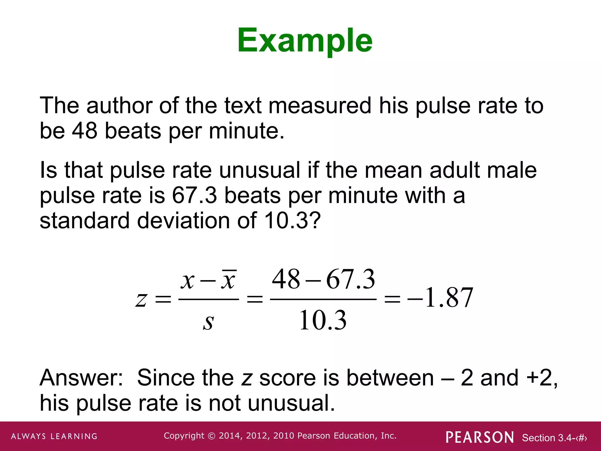 Section 3.4-‹#›
Copyright © 2014, 2012, 2010 Pearson Education, Inc.
Example
The author of the text measured his pulse rate to
be 48 beats per minute.
Is that pulse rate unusual if the mean adult male
pulse rate is 67.3 beats per minute with a
standard deviation of 10.3?
Answer: Since the z score is between – 2 and +2,
his pulse rate is not unusual.
48 67.3
1.87
10.3
x x
z
s
 
   
 