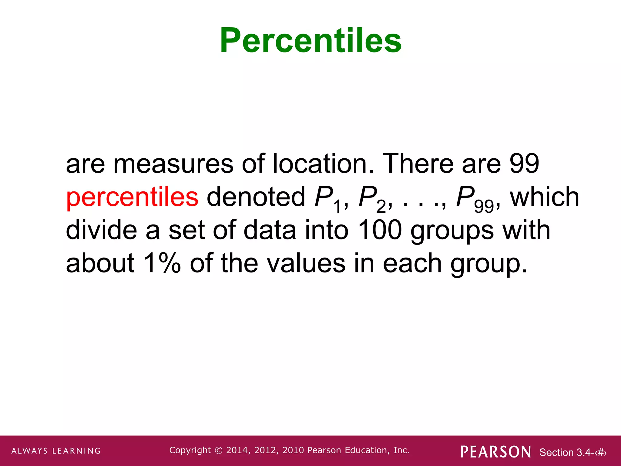 Section 3.4-‹#›
Copyright © 2014, 2012, 2010 Pearson Education, Inc.
Percentiles
are measures of location. There are 99
percentiles denoted P1, P2, . . ., P99, which
divide a set of data into 100 groups with
about 1% of the values in each group.
 