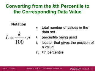 Section 3.4-‹#›
Copyright © 2014, 2012, 2010 Pearson Education, Inc.
n total number of values in the
data set
k percentile being used
L locator that gives the position of
a value
Pk kth percentile
Notation
Converting from the kth Percentile to
the Corresponding Data Value
100
k
L n
 
 