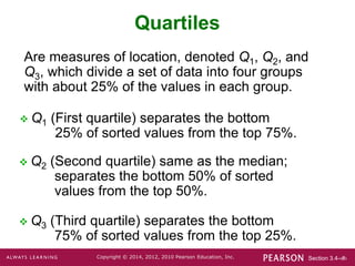 Section 3.4-‹#›
Copyright © 2014, 2012, 2010 Pearson Education, Inc.
Quartiles
 Q1 (First quartile) separates the bottom
25% of sorted values from the top 75%.
 Q2 (Second quartile) same as the median;
separates the bottom 50% of sorted
values from the top 50%.
 Q3 (Third quartile) separates the bottom
75% of sorted values from the top 25%.
Are measures of location, denoted Q1, Q2, and
Q3, which divide a set of data into four groups
with about 25% of the values in each group.
 