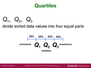 Section 3.4-‹#›
Copyright © 2014, 2012, 2010 Pearson Education, Inc.
Q1, Q2, Q3
divide sorted data values into four equal parts
Quartiles
25% 25% 25% 25%
Q3
Q2
Q1
(minimum) (maximum)
(median)
 