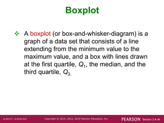 Section 3.4-‹#›
Copyright © 2014, 2012, 2010 Pearson Education, Inc.
 A boxplot (or box-and-whisker-diagram) is a
graph of a data set that consists of a line
extending from the minimum value to the
maximum value, and a box with lines drawn
at the first quartile, Q1, the median, and the
third quartile, Q3.
Boxplot
 