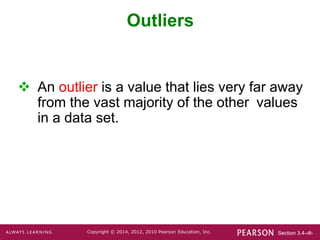 Section 3.4-‹#›
Copyright © 2014, 2012, 2010 Pearson Education, Inc.
Outliers
 An outlier is a value that lies very far away
from the vast majority of the other values
in a data set.
 