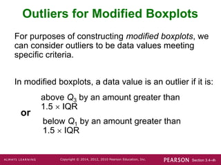 Section 3.4-‹#›
Copyright © 2014, 2012, 2010 Pearson Education, Inc.
Outliers for Modified Boxplots
For purposes of constructing modified boxplots, we
can consider outliers to be data values meeting
specific criteria.
In modified boxplots, a data value is an outlier if it is:
above Q3 by an amount greater than
1.5  IQR
below Q1 by an amount greater than
1.5  IQR
or
 