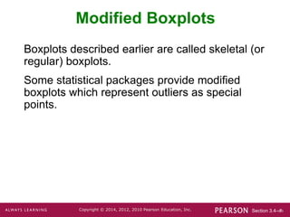 Section 3.4-‹#›
Copyright © 2014, 2012, 2010 Pearson Education, Inc.
Modified Boxplots
Boxplots described earlier are called skeletal (or
regular) boxplots.
Some statistical packages provide modified
boxplots which represent outliers as special
points.
 