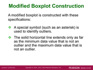 Section 3.4-‹#›
Copyright © 2014, 2012, 2010 Pearson Education, Inc.
Modified Boxplot Construction
 A special symbol (such as an asterisk) is
used to identify outliers.
 The solid horizontal line extends only as far
as the minimum data value that is not an
outlier and the maximum data value that is
not an outlier.
A modified boxplot is constructed with these
specifications:
 