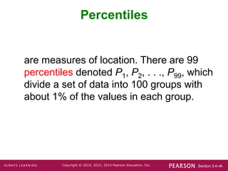 Section 3.4-‹#›
Copyright © 2014, 2012, 2010 Pearson Education, Inc.
Percentiles
are measures of location. There are 99
percentiles denoted P1, P2, . . ., P99, which
divide a set of data into 100 groups with
about 1% of the values in each group.
 