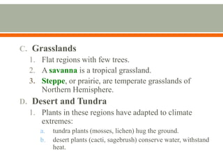 C. Grasslands
1. Flat regions with few trees.
2. A savanna is a tropical grassland.
3. Steppe, or prairie, are temperate grasslands of
Northern Hemisphere.
D. Desert and Tundra
1. Plants in these regions have adapted to climate
extremes:
a.
b.

tundra plants (mosses, lichen) hug the ground.
desert plants (cacti, sagebrush) conserve water, withstand
heat.

 