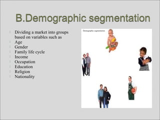  Dividing a market into groups
based on variables such as
 Age
 Gender
 Family life cycle
 Income
 Occupation
 Education
 Religion
 Nationality
Demographic segmentation
 