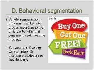 3.Benefit segmentation-
dividing a market into
groups according to the
different benefits that
consumers seek from the
product.
 For example- free bag
with a laptop. Or
discount on software or
free delivery.
Benefits
 