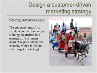  Selecting customer to serve
The company must first
decide who it will serve, by
dividing the market into
segments of customers
(market segmentation) and
selecting which it will go
after (target marketing).
Selecting customer to serve
 