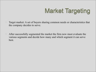  Target market: A set of buyers sharing common needs or characteristics that
the company decides to serve.
 After successfully segmented the market the firm now must evaluate the
various segments and decide how many and which segment it can serve
best.
 
