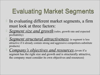  In evaluating different market segments, a firm
must look at three factors:
 Segment size and growth (sales, growth rate and expected
profitability)
 Segment structural attractiveness (a segment is less
attractive if it already contain strong and aggressive competitors-substitute
products)
 Company’s objectives and resources.(even if a
segment has the right size and growth and is structurally attractive,
the company must consider its own objectives and resources)
 