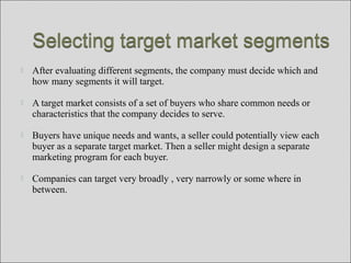  After evaluating different segments, the company must decide which and
how many segments it will target.
 A target market consists of a set of buyers who share common needs or
characteristics that the company decides to serve.
 Buyers have unique needs and wants, a seller could potentially view each
buyer as a separate target market. Then a seller might design a separate
marketing program for each buyer.
 Companies can target very broadly , very narrowly or some where in
between.
 