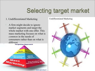 1. Undifferentiated Marketing
 A firm might decide to ignore
market segments and target the
whole market with one offer. This
mass marketing focuses on what is
common in the needs of
consumers rather than on what is
different.
Undifferentiated Marketing
 