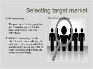 4.Micromarketing
 The practice of tailoring products
and marketing program to the
needs and wants of specific
individuals.
5.Individual marketing- has also
labeled one to one marketing. For
example. Dell is doing individual
marketing, by taking the order of
every individual and prepare the
computer accordingly.
Micro & Individual Marketing
 
