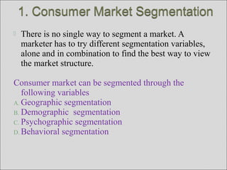  There is no single way to segment a market. A
marketer has to try different segmentation variables,
alone and in combination to find the best way to view
the market structure.
Consumer market can be segmented through the
following variables
A. Geographic segmentation
B. Demographic segmentation
C. Psychographic segmentation
D. Behavioral segmentation
 