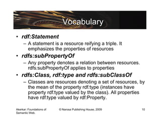 Vocabulary
• rdf:Statement
     – A statement is a resource reifying a triple. It
       emphasizes the properties of resources
• rdfs:subPropertyOf
     – Any property denotes a relation between resources.
       rdfs:subPropertyOf applies to properties
• rdfs:Class, rdf:type and rdfs:subClassOf
     – Classes are resources denoting a set of resources, by
       the mean of the property rdf:type (instances have
       property rdf:type valued by the class). All properties
       have rdf:type valued by rdf:Property.

Akerkar: Foundations of   © Narosa Publishing House, 2009   10
Semantic Web.
 
